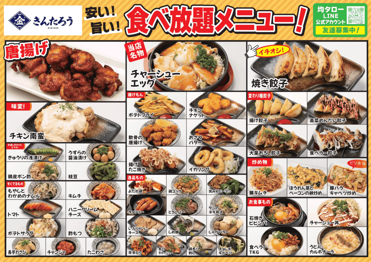 食べ放題メニュー一覧。唐揚げ。チャーシューエッグ。焼き餃子。チキン南蛮。きゅうりの浅漬け。うずらの醤油漬け。鶏皮ポン酢。枝豆。もやしとわかめのナムル。キムチ。トマト。ハニークリームチーズ。ポテトサラダ。酢もつ。長芋わさび。チャンジャ。たこわさ。ポテトフライ。チキンナゲット。軟骨の唐揚げ。おさつバター。揚げたこ焼き。イカリング。よだれ鶏。鶏ユッケ。肉みそピーマン。チョリソー。とろしバー。タンのネギ和え。いぶりがっこチーズ。しめ鯖。じゃがバター。辛辛とり。炙りチャーシュー。鶏炙り刺し。チョレギキャベツ。揚げ餃子。高菜めんたい餃子。大葉おろし餃子。食べラー餃子。豚キムチ。ほうれん草とベーコンの卵炒め。豚バラキャベツ炒め。石焼きビビンバ。チャーシュー丼。食べラーTKG。うどんカルボナーラ。